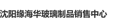 美女日逼视频可观沈阳缘海华玻璃制品销售中心